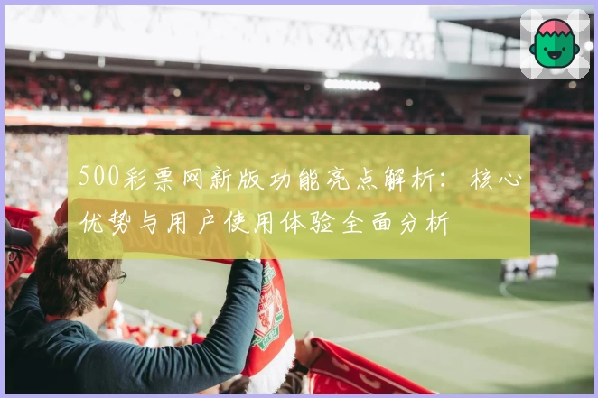 500彩票网新版功能亮点解析：核心优势与用户使用体验全面分析
