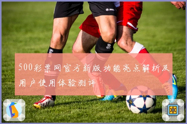 500彩票网官方新版功能亮点解析及用户使用体验测评