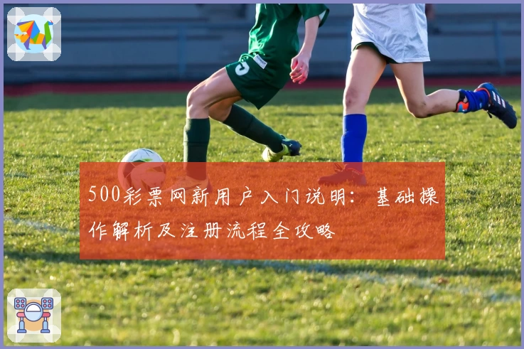 500彩票网新用户入门说明：基础操作解析及注册流程全攻略