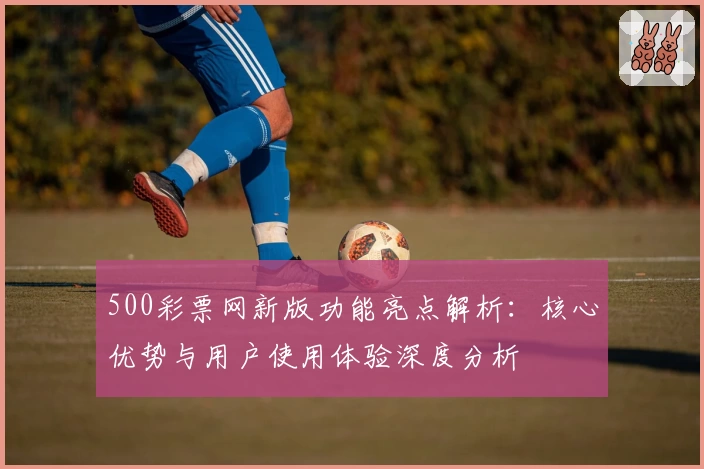 500彩票网新版功能亮点解析：核心优势与用户使用体验深度分析