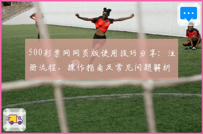 500彩票网网页版使用技巧分享：注册流程、操作指南及常见问题解析