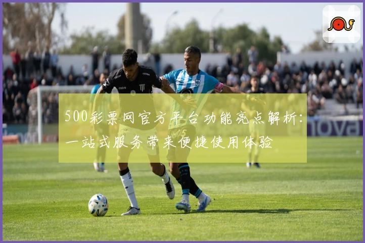 500彩票网官方平台功能亮点解析：一站式服务带来便捷使用体验