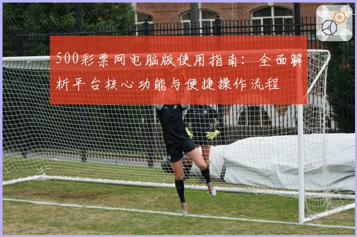 500彩票网电脑版使用指南：全面解析平台核心功能与便捷操作流程