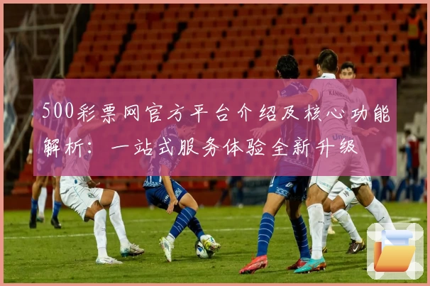 500彩票网官方平台介绍及核心功能解析：一站式服务体验全新升级