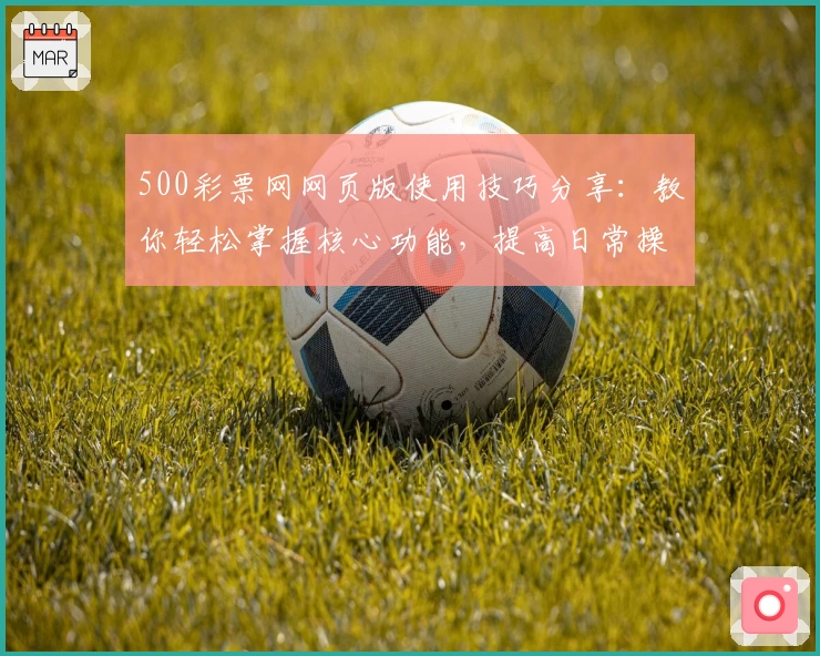 500彩票网网页版使用技巧分享：教你轻松掌握核心功能，提高日常操作效率