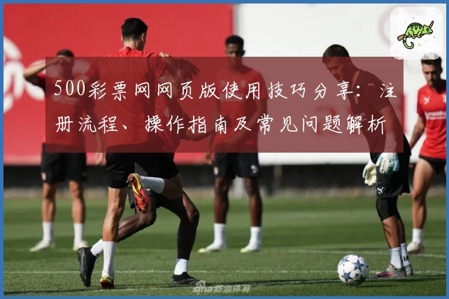 500彩票网网页版使用技巧分享：注册流程、操作指南及常见问题解析