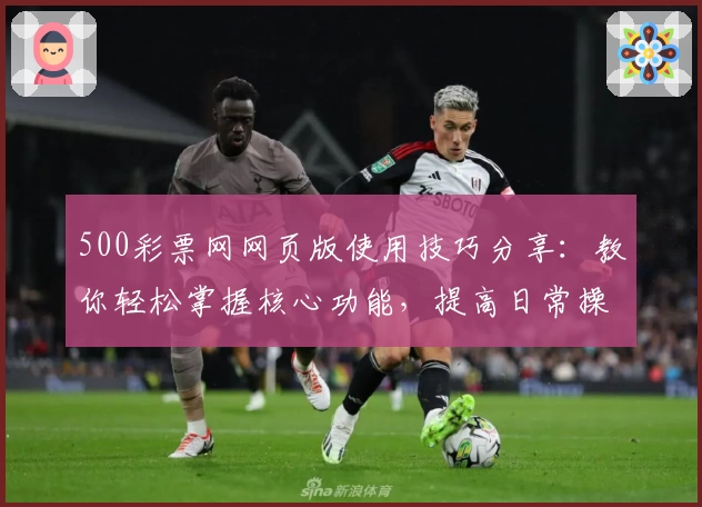 500彩票网网页版使用技巧分享：教你轻松掌握核心功能，提高日常操作效率