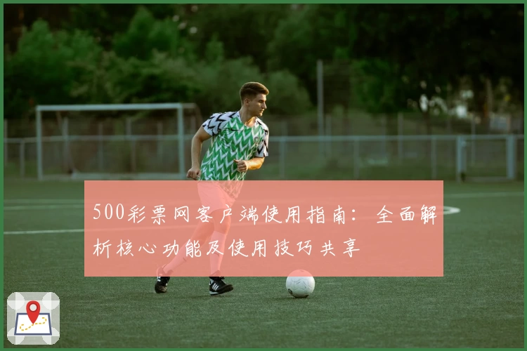 500彩票网客户端使用指南:全面解析核心功能及使用技巧共享