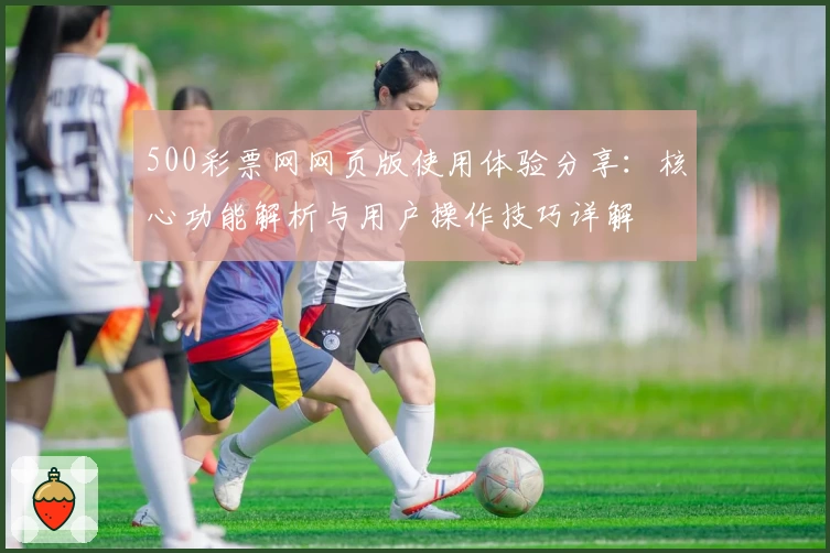 500彩票网网页版使用体验分享：核心功能解析与用户操作技巧详解