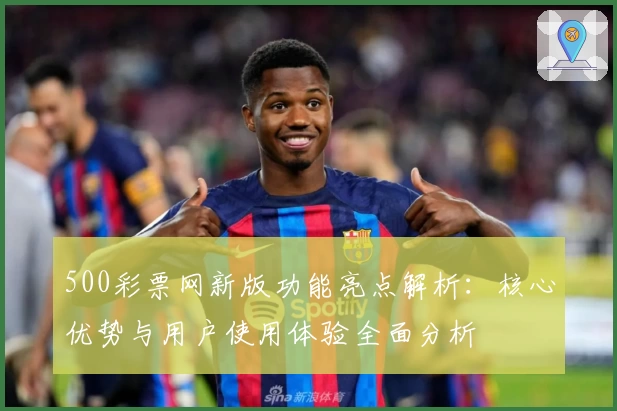 500彩票网新版功能亮点解析：核心优势与用户使用体验全面分析